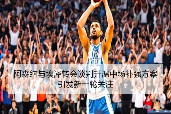 阿森纳与埃泽转会谈判升温中场补强方案引发新一轮关注